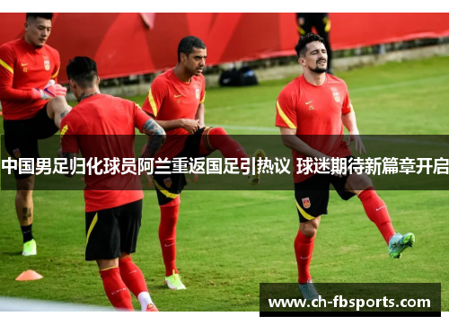 中国男足归化球员阿兰重返国足引热议 球迷期待新篇章开启