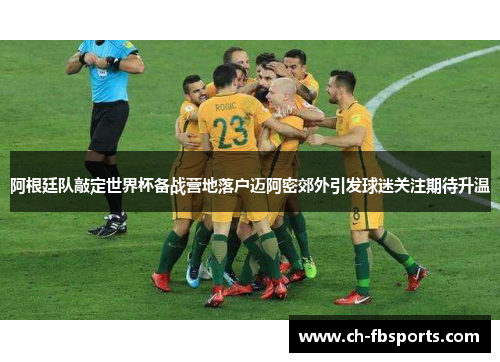 阿根廷队敲定世界杯备战营地落户迈阿密郊外引发球迷关注期待升温